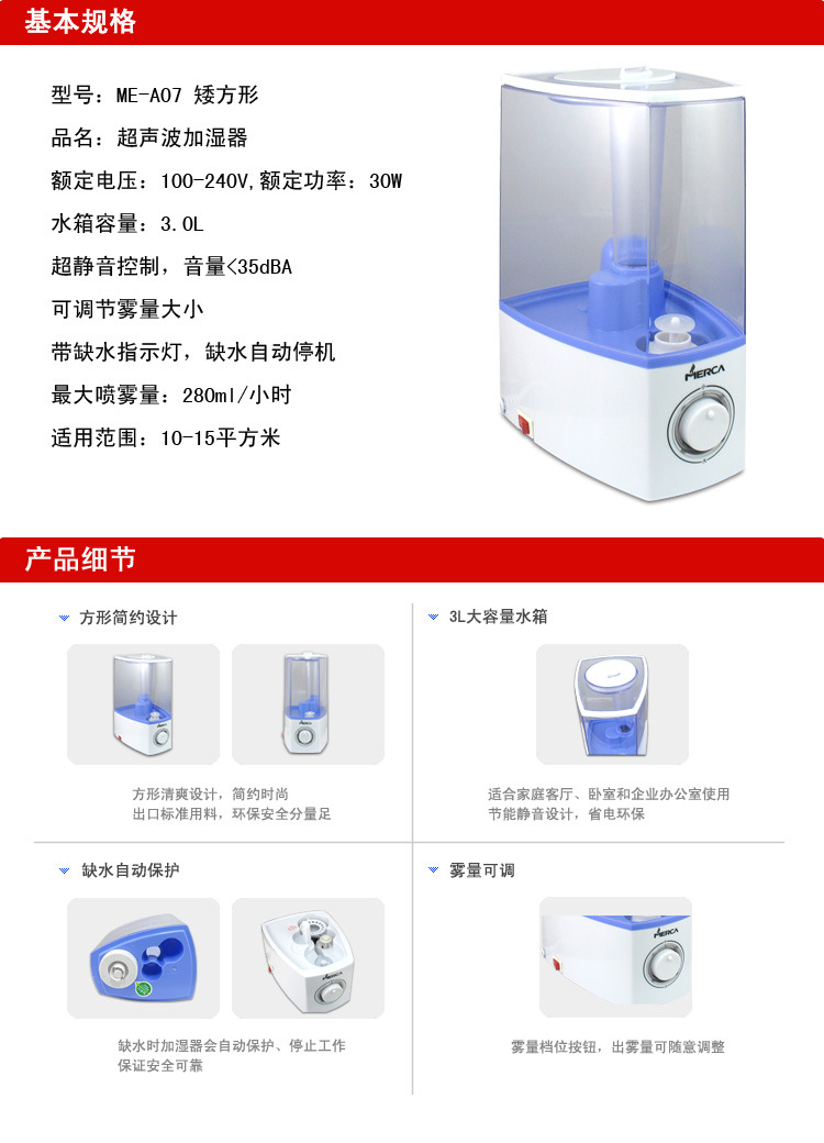 超声波加湿器 型号：ME-A07矮方形，额定功率：30W；额定电压：100-240V；水箱容量：3.0L； 超静音控制，音量小于30分贝，可调节雾量大小，超声波加湿器带缺水指示灯，缺水自动断电保护；超声波加湿器最大喷雾量：280ml/h；适用范围：10-15平方米